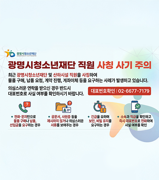 광명시 청소년 재단 직원 사칭 사기 주의
최근 광명시청소년재단 및 산하시설 직원을 사칭하여 물품구매, 납품요청, 계약진행, 계좌이체 등을 요구하는 사례가 발생하고 있습니다. 
의심스러운 연락을 받으신 경우 반드시 대표번호로 사실 여부를 확인하시기 바랍니다.
대표번호확인 02-6677-7179
전화 문자로만 물품구매나 납품, 선입금을 요구하는 경우
공문서, 사원증 등을 제시하지 않거나 의심스러운 서류를 보여주는 경우
긴급을 요하며 보안, 비밀유지를 요구하는 경우
소속과 직급을 확인하고 즉시 대표번호로 전화하여 사실 여부를 확인
