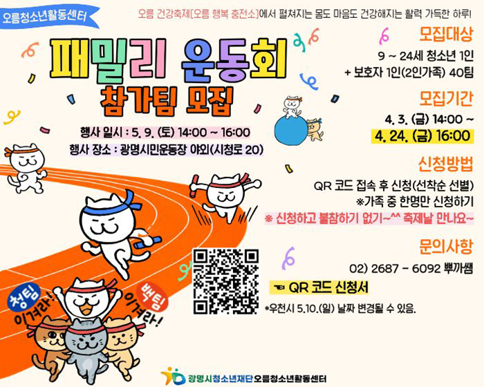 오름청소년활동센터
오름 건강축제[오름 행복 충전소]에서 펼쳐지는 몸도 마음도 건강해지는 활력 가득한 하루!
패밀리 운동회 참가팀 모집
행사일시 : 5. 9. (토) 14:00~16:00
행사 장소: 광명시민운동장 야외(시청로 20)
모집대상 9~24세 청소년 1인+보호자 1인(2인가족) 40팀
모집기간 : 4. 3. (금) 14:00~4. 24. (금) 16:00
신청방법 : QR 코드 접속 후 신청(선착순 선별) ※가족 중 한명만 신청하기
※ 신청하고 불참하기 없기~^^ 축제날 만나요~
문의사항 : 02)2687-6092 뿌까쌤
QR 코드 신청서
*우천시 5.10.(일) 날짜 변경될 수 있음.