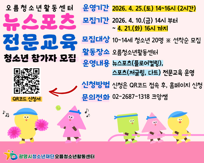 오름청소년활동센터 
뉴스포츠 전문교육 청소년 참가자 모집
QR(url:)
QR코드 신청서
운영기간 : 2026.4.25.(토) 14~16시(2시간)
모집기간 : 2026.4.10.(금) 14시 부터 ~ 4.21.(화) 16시까지
모집대상 : 10~14세 청소년 20명 ※선착순 모집
활동장소 :  오름 청소년 활동센터
운영내용 :  뉴스포츠(플로어컬링), 스포츠(저글링, 다트), 전문교육 운영
신청방법 :  신청은  QR 코드 접속 후, 홈페이지 신청
문의전화 : 02-2687-1318 크앙쌤