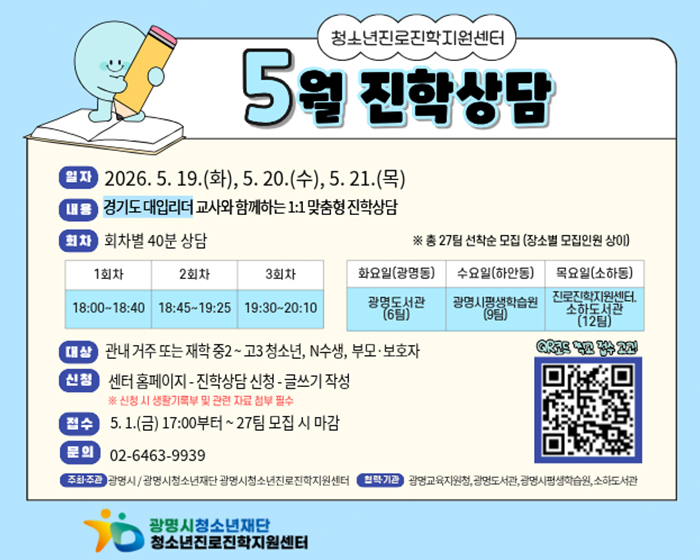 청소년진로진학지원센터
5월 진학상담
일자 : 2026.5.19.(화), 5.20.(수), 5.21.(목)
내용 : 경기도 대입리더 교사와 함께하는 1:1 맞춤형 진학상담
회차 : 회차별 40분 상담
※총 27팀 선착순 모집(장소별 모집인원 상이)
1회차 : 18:00~18:40
2회차 : 18:45~19:25
3회차 : 19:30~20:10

화요일(광명동) : 광명도서관(6팀)
수요일(하안동) : 광명시 평생학습원(9팀)
목요일(소하동) 진로진학지원센터, 소하도서관(12팀)

대상 :  관내 거주 또는 재학 중2~고3 청소년, n수생, 부모 보호자
신청 : 센터 홈페이지 - 진학상담 신청 - 글쓰기 작성
※신청 시 생활기록부 및 관련 자료 첨부 필수
접수  : 5.1(금) 17:00 부터 ~27팀 모집 시 마감
문의 :  02-6463-9939
주최 주관 : 광명시 / 광명시청소년재단 광명시청소년진로진학지원센터
협력기관 : 광명교육지원청, 광명도서관, 광명시평생학습원, 소하도서관
QR코드 찍고 접수고고!
QR(url)