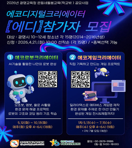 2026년 광명교육청 온동네돌봄교육(학교밖) 공모사업
에코디지털크리에이터 [에디]참가자 모집
대상 : 광명시 10~12세 청소년 각 15명(2014~2016년생)
신청 : 2026.4.21(화) 10:00 선착순 (각 15명) / *중복선택 가능
1. 에코로봇크리에이터
AI기술을 활용한 나만의 로봇 완성
QR : https://docs.google.com/forms/d/e/1FAIpQLSd3ZiWMesEyYxP4_dDc4R7T6FTxLuGmAqoIwZ5Zzob3IRA70Q/viewform?usp=send_form
오조봇, 엠봇, 욜로AI활용 환경문제 해결 프로젝트 로봇의 구조와 코딩 원리 기초 학습
5.12(화)~ 10.13(화) 매주(화) 오후 4~6시 (18회)

2. 에코게임크리에이터
직접기획하고 만드는 게임 프로젝트
QR : https://docs.google.com/forms/d/e/1FAIpQLSdL8uHVIHITIlYjDzWJt_5v-WgaKCciX4mVfqH6xZa1BpC2Cw/viewform
딜라이텍스로 메타버스 게임맵 제작 환경문제를 주제로 한 미션 만들기 완성된 게임 전시&체험까지
1차 5.13(수)~7.15(수) 매주(수) 오후 4~6시(9회) * 2차 7월 모집(예정) 
문의 : 02-2619-9986 (화~토 9:00~18:00)