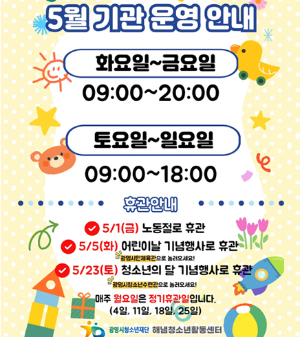 5월 기관 운영 안내
화요일~금요일 09:00~20:00
토요일~일요일 09:00~18:00
휴관안내
5/1(금) 노동절로 휴관
5/5(화) 어린이날 기념행사로 휴관 / 광명시민체육관으로 놀러오세요!
5/23(토) 청소년의 달 기념행사로 휴관 / 광명시청소년수련관으로 놀러오세요!
매주 월요일은 정기휴관일입니다. (4일, 11일, 18일, 25일)