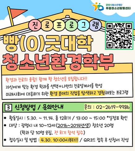 진로프로그램 빵(0)긋대학 청소년환경학부 
QR코드 : https://docs.google.com/forms/u/0/d/e/1FAIpQLSdXC-on7ctNwIiasnwJz6NEULUIuvdvGUkxAmPhgpyI9i_0Ug/closedform
환경과 진로의 융합! 함께 할 청소년을 모집합니다!
자신에게 맞는 환경 학과를 선택+나만의 진로설계서를 완성
미래사회에 대응하기 위한 환경분야의 직업을 탐색하고 경험해보는 프로그램
3. 신청방법/문의안내
문의 : 02-2619-9986
활동일시 : 5.30~11.14 총 12회기 / 13:00~15:00 *일정표 확인
대상 : 광명시 내 10~12세(2016~2014년생) 청소년 20명 (학과 당 10명 모집, 전 회기 참석 필수)
접수일시 및 방법 : 4.30 10:00 부터 / QR코드 접속 후 신청서 작성