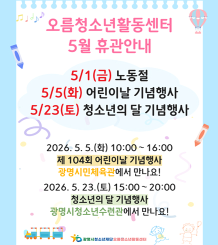 오름청소년활동센터 5월 휴관안내
5/1(금) 노동절
5/5(화) 어린이날 기념행사
5/23(토) 청소년의 달 기념행사
2026.5.5(화) 10:00~16:00
제 104회 어린이날 기념행사 광명시민체육관에서 만나요!
2026.5.23(토) 15:00~20:00
청소년의 달 기념행사 광명시청소년수련관에서 만나요!