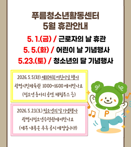 푸름청소년활동센터 5월 휴관안내
5.1(금) / 근로자의 날 휴관
5.5(화) / 어린이날 기념행사
5.23(토) / 청소년의 달 기념행사
2026.5.5(화) 제104회 어린이날 행사 광명시민체육관 10:00~16:00에서 만나요
(청소년 동아리 공연, 체험부스 등)
2026.5.23(토) 청소년의 달 기념행사
광명시청소년수련관에서 만나요 (세부내용은 추후공지예정입니다)