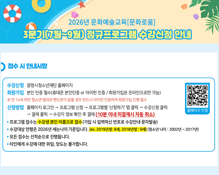 2026년 문화예술교육[문화로움]
3분기(7월~9월) 정규프로그램 수강신청 안내
접수 시 안내사항 
수강신청 : 광명시청소년재단 홈페이지
회원가입 : 본인인증필수(휴대폰 본인인증 or 아이핀 인증/회원가입은 온라인으로만 가능) 
※만 14세 미만 청소년 명의의 핸드폰이 없을 경우 반드시 아이핀 인증하여 회원가입 진행 필수 
신청방법 : 홈페이지 로그인 -> 프로그램 신청 -> 프로그램별'신청하기'탭클릭 -> 수강신청 클릭 -> 결제클릭 -> 수강자정보확인 후 결제(10분이내 미결제시 자동취소)
홈페이지 연결 QR 코드 :  https://m.site.naver.com/1jQxY
- 프로그램 접수는 수강생 본인 이름으로 접수(가입 시 입력하신 번호로 수강안내 문자 발송)
- 수강대상 연령은 2006년 세는 나이 기준입니다. (ex. 2019년생 : 8세, 2018년생 : 9세)(청소년 나이 : 2002년~2017년)
- 모든 접수는 선착순으로 진행됩니다.
- 타인에게 수강에 대한 위임, 양도는 불가합니다.