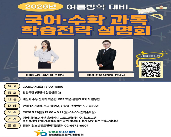 2026년 여름방학 대비 
국어,수학 과목 학습전략 설명회
EBS 국어 최서희 선생님, EBS 수학 남치열 선생님 
신청 바로가기 : QR코드 :  https://gmyouth.or.kr/www/viewLectureWebView.do?key=1186&lectureNo=5668
일시 : 2026.7.4(토) 13:00~16:00
장소 : 광명극장(광명시 철망산로 2)
내용 : 내신과 수능 전략적 학습법, EBS/학습 콘텐츠 효과적 활용법
대상 : 관내 17~19세, 부모,학부모, 진학에 관심있는 시민 350명
모집 : 2026.5.29(금) 13:00~ 6.22(월) 09:00 (선착순 마감)
신청 : 광명시청소년재단 홈페이지 - 프로그램신청 - 수시프로그램 / ※신청자에 한해 자료집을 배부할 예정으로 신청자 모두 접수부탁드립니다.
문의 : 광명시청소년진로진학지원센터 02-6673-9907
광명시청소년재단 청소년지로진학지원센터