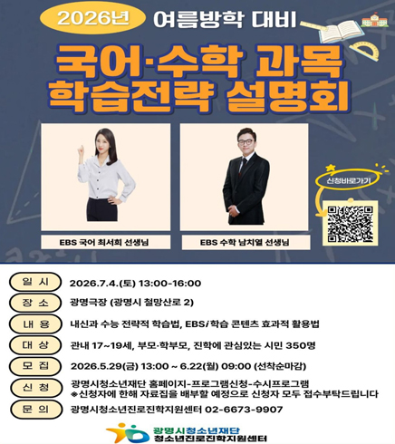 2026년 여름방학 대비 
국어,수학 과목 학습전략 설명회
EBS 국어 최서희 선생님, EBS 수학 남치열 선생님 
신청 바로가기 : QR코드 :  https://gmyouth.or.kr/www/viewLectureWebView.do?key=1186&lectureNo=5668
일시 : 2026.7.4(토) 13:00~16:00
장소 : 광명극장(광명시 철망산로 2)
내용 : 내신과 수능 전략적 학습법, EBS/학습 콘텐츠 효과적 활용법
대상 : 관내 17~19세, 부모,학부모, 진학에 관심있는 시민 350명
모집 : 2026.5.29(금) 13:00~ 6.22(월) 09:00 (선착순 마감)
신청 : 광명시청소년재단 홈페이지 - 프로그램신청 - 수시프로그램 / ※신청자에 한해 자료집을 배부할 예정으로 신청자 모두 접수부탁드립니다.
문의 : 광명시청소년진로진학지원센터 02-6673-9907
광명시청소년재단 청소년지로진학지원센터