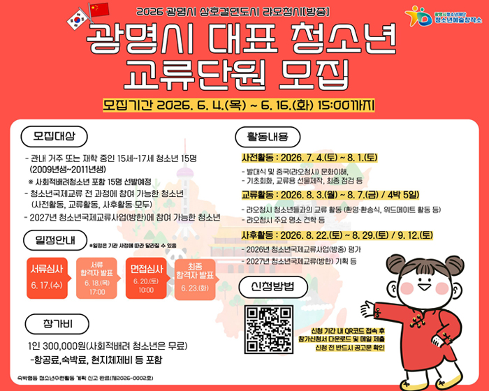 2026 광명시 상호결연도시 랴오청시[방중]
광명시 대표 청소년 교류단원 모집 모집기간 : 2026.6.4(목) ~ 6.16(화) 15:00까지
모집대상 : - 관내 거주 또는 재학 중인 15세~17세 청소년 15명(2009년생~2011년생) ※사회적배려청소년 포함 15명 선발예정
- 청소년국제교류 전 과정에 참여 가능한 청소년(사전활동, 교류활동, 사후 활동 모두)
- 2027년 청소년국제교류사업(방한)에 참여 가능한 청소년 
일정안내 : ※ 일정은 기관 사정에 따라 달라질 수 있음
서류심사 6.17(수) -> 서류합격자 발표 6.18(목) 17:00 -> 면접심사 : 6.20(토) 10:00 -> 최종 합격자 발표 6.23(화) 
참가비 : 1인 300,000원(사회적배려청소년은 무료) - 항공료, 숙박료, 현지체제비 등 포함
활동내용 : 사전활동 : 2026.7.4(토)~8.1(토) - 발대식 및 중국(랴오청시)문화이해, / -기초회화, 교류용 선물제작, 최종점검 등 / 교류활동 : 2026.8.3(월)~8.7(금)/ 4박 5일) - 랴오청시 청소년들과 교류활동 (환영,환송식, 위드메이트 활동 등)/ - 랴오청시 주요 명소 견학등 
사후 활동 : 2026.8.22(토)~8.29(토) / 9.12(토) / - 2026년 청소년국제교류사업(방중) 평가 / - 2027년 청소년국제교류(방한) 기획 등
신청방법 : QR코드 : https://m.site.naver.com/292ZA
신청기간 내 QR코드 접속 후 참가신청서 다운로드 및 매일 제출 신청 전 반드시 공고문 확인