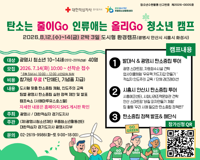 청소년수련활동 신고번호 제2026-0005호
대한적십자사 경기도지사 / 광명시청소년재단 푸름 청소년활동센터
탄소는 줄이Go 인류애는 올리Go 청소년 캠프
2026.8.12(수)~14(금) 2박 3일 도시형 환경 캠프(광명시 안산시 시흥시 화성시)
대상 : 광명시 청소년 10~14세(2012~2016년생) 40명 
모집 : 2026. 7.14(화) 10:00 ~ 선착순 접수 *8월5일(수)10:00~12:00 사전모임 필참
비용 : 참가비 무료 (*단체티, 기념품 지급)
내용 : 도시형 맞춤 탄소중립 체험, 인도주의 교육
팀별 광명시 탄소중립 실현 정책 제안 및 발표
캠프숙소(서해마루유스호스텔)
자세한 내용은 홈페이지 SNS 게시판 확인
주최 : 광명시 / 대한적십자 경기도지사
주관 : (재)광명시청소년재단 푸름청소년활동센터 / 대한적십자 경기도지사 광명시지부
문의 : 02-2619-9986(화~토 9:00~18:00)
캠프내용
1. 발대식&광명시 탄소중립 투어 : 광명 스마트팜, 자원회수시설 견학 업사이클체험 '우유팩 카드지갑 만들기' 적십자 인도주의 교육 / 단체 레크레이션
2. 시흥시 안산시 탄소중립 투어 : 시흥에코센터, 시화나래조력문화관 견학 / 안산 스마트팜 '바질 피자 만들기 체험' / 팀활동 '우리 시에 필요한 탄소중립 정책은?'
3. 탄소중립 정책 발표 & 해단식
참가신청 QR : https://docs.google.com/forms/d/e/1FAIpQLSdRN_5glZJvreQncyiCTyIcV6CznpgBhRnJmtFojN8KvuzxFA/closedform