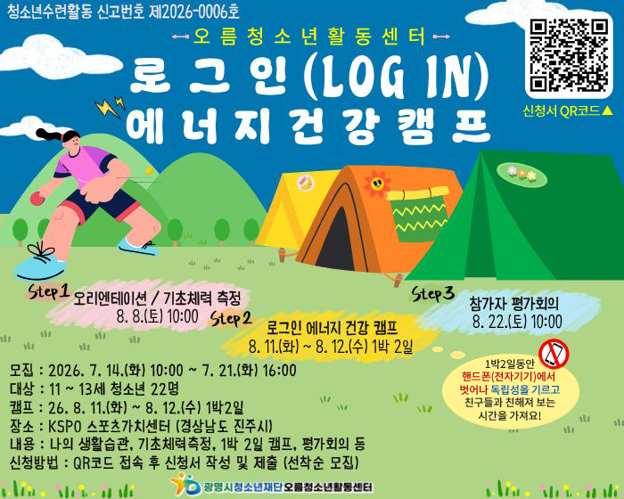 청소년수련활동 신고번호 제2026-0006호/오름청소년활동센터/로그인(LOGIN)에너지건강캠프
step1 오리엔테이션 / 기초체력 측정 8.8(토) 10:00
step2 로그인 에너지 건강 캠프 8.11(화)~8.12(수) 1박2일
step3 참가자 평가회의 8.22(토) 10:00
1박2일동안 핸드폰(전자기기)에서 벗어나 독립성을 기르고 친구들과 친해져 보는 시간을 가져요!
신청서 QR코드 : https://gmyouth.or.kr/www/selectLectureWebSList.do?key=1186
모집 : 2026.7.14(화) 10:00 ~ 7.21(화) 16:00
대상 : 11~13세 청소년 22명
캠프 : 26.8.11(화) ~ 8.12(수) 1박 2일 
장소 : KSPO 스포츠가치센터(경상남도 진주시)
내용 : 나의 생활습관, 기초체력측정, 1박 2일 캠프, 평가회의 등 
신청방법 : QR코드 접속 후 신청서 작성 및 제출 (선착순 모집) 
광명시청소년재단 오름청소년활동센터