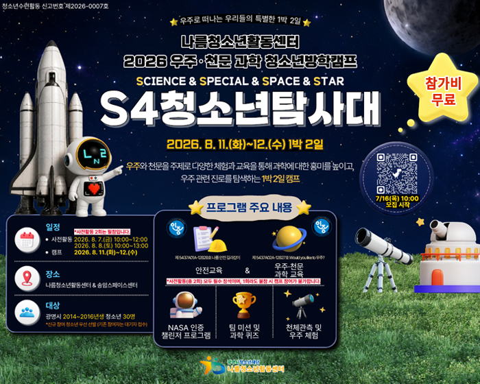 청소년수련활동 신고번호 제2026-0007호
우주로 떠나는 우리들의 특별한 1박2일 / 나름 청소년활동센터 2026 우주,천문 과학 청소년방학캠프 / S4 청소년탐사대 
2026.8.11(화)~12.(수) 1박2일/ 우주와 천문을 주제로 다양한 체험과 교육을 과학에 대한 흥미를 높이고, 우주관련 진로를 탐색하는 1박2일 캠프
참가비 무료/ 7/16(목) 10:00 모집시작 QR코드 : https://docs.google.com/forms/d/10hW36P8c3hSVDq3f3eq6C9qhc5xvx_9MbRfiygINSFQ/edit
일정 : 사전활동 : 2026.8.7(금) 10:00 ~ 12:00, 2026.8.8(토)10:00~13:00 / 캠프 : 2026.8.11(화)~12.(수)
장소 : 나름청소년활동센터&송암스페이스센터
대상 : 광명시 2014~2016년생 청소년 30명 *신규 참여 청소년 우선 선발(기존 참여자는 대기자 접수)
프로그램 주요 내용 : 안전교육 & 우주,천문 과학 교육 / *사전활동(총2회) 모두 필수 참석이며, 1회라도 불참 시 캠프 참여가 불가합니다.
NASA인증 챌린저 프로그램, 팀 미션 및 과학퀴즈, 천체관측 및 우주체험