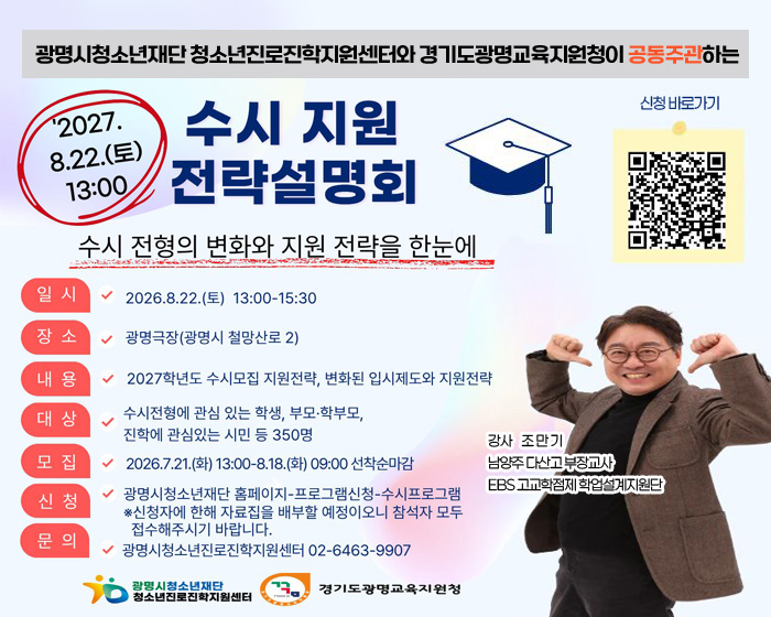 광명시청소년재단 청소년진로진학지원센터와 경기도광명교육지원청이 공동주관하는
'2027. 8.22.(토) 13:00
수시 지원 전략설명회

신청바로가기 (QR코드이미지 링크 : https://gmyouth.or.kr/www/viewLectureWebView.do?key=1186&lectureNo=5704)

수시 전형의 변화와 지원 전략을 한눈에
일시 : 2026. 8.22.(토) 13:00 - 15:30
장소 : 광명극장(광명시 철망산로 2)
내용 : 2027학년도 수시모집 지원전략, 변화된 입시제도와 지원전략
대상 : 수시전형에 관심 있는 학생, 부모·학부모, 진학에 관심있는 시민 등 350명
모집  2026.7.21.(화) 13:00 - 8.18.(화) 09:00 선착순마감
신청 : 광명시청소년재단 홈페이지-프로그램신청-수시프로그램
※ 신청자에 한해 자료집을 배부할 예정이오니 참석자 모두 접수해주시기 바랍니다.
문의 : 광명시청소년진로진학지원센터 02-6463-9907

강사 조만기
남양주다산고 부장교사
EBS 고교학점제 학업설계지원단

광명시청소년재단 청소년진로진학지원센터
경기도광명교육지원청