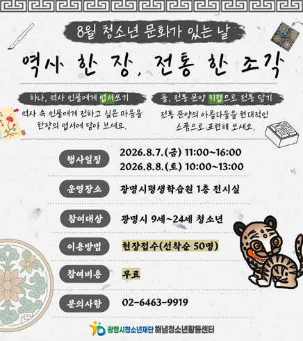 8월 청소년 문화가 있는 날
역시 한 장, 전통 한 조각
/하나, 역사 인물에게 엽서쓰기
-역사 속 인물에게 전하고 싶은 마음을 한장의 엽서에 담아보세요.
/둘, 전통 문양 키캡으로 전통 담기
-전통 문양의 아름다움을 현대적인 소품으로 표현해 보세요.
/행사일정: 2026.8.7.(금) 11:00~16:00, 2026.8.8.(토) 10:00~13:00
/운영장소: 광명시평생학습원 1층 전시실
/참여대상: 광명시 9세~24세 청소년
/이용방법: 현장접수(선착순 50명)
/참여비용: 무료
/문의사항: 02-6463-9979
