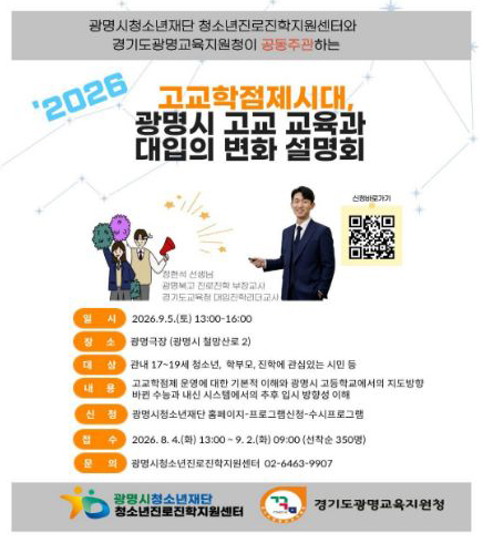 광명시청소년재단 청소년진로진학지원센터와 경기도광명교육지원청이 공동주관하는
2026 고교학점제시대,
광명시 고교 교육과 대입의 변화 설명회
신청바로가기 QR코드 : https://gmyouth.or.kr/www/viewLectureWebView.do?key=1186&lectureNo=5708
정현석선생님 광명북고 진로진학 부장교사, 경기도교육청 대입진학리더교사
일   시 : 2026.9.5(토) 13:00~16:00
장   소 : 광명극장(광명시 철망산로 2)
대   상 : 관내 17~19세 청소년, 학부모, 진학에 관심있는 시민 등
내   용 : 고교학점제 운영에 대한 기본적 이해와 광명시 고등학교에서의 지도 방향 바뀐 수능과 내신 시스템에서의 추후 입시 방향성 이해
신   청 : 광명시청소년재단 홈페이지 - 프로그램 신청 - 수시프로그램
접   수 : 2026.8.4(화)13:00~9.2(화)09:00(선착순 350명)
문   의 : 광명시청소년진로진학지원센터 02-6463-9907
광명시청소년재단 청소년진로진학지원센터 / 경기도광명교육지원청