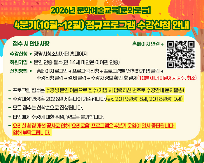 2026년 문화예술교육[문화로움] 
4분기(10월~12월) 정규프로그램 수강신청 안내
접수 시 안내사항
수강신청 : 광명시청소년재단 홈페이지 
회원가입 : 본인 인증 필수(만 14세 미만은 아이핀 인증) 
신청방법 : 홈페이지 로그인 → 프로그램 신청 → 프로그램별 '신청하기' 탭 클릭 → 수강신청 클릭 → 결제 클릭 → 수강자 정보 확인 후 결제(10분 이내 미결제시 자동 취소)
프로그램 접수는 수강생 본인 이름으로 접수(가입 시 입력하신 번호로 수강안내 문자발송) 
수강대상 연령은 2026년 세는나이 기준입니다.(ex. 2019년생: 8세, 2018년생: 9세) 
모든 접수는 선착순으로 진행됩니다. 
타인에게 수강에 대한 위임, 양도는 불가합니다. 
요리실 환경 개선 공사로 인해 '요리로움' 프로그램은 4분기 운영이 일시 중단됩니다. 양해 부탁드립니다.
홈페이지 연결 : https://gmyouth.or.kr/www/index.do