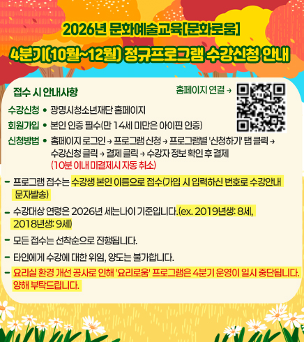 2026년 문화예술교육[문화로움] 
4분기(10월~12월) 정규프로그램 수강신청 안내
접수 시 안내사항
수강신청 : 광명시청소년재단 홈페이지 
회원가입 : 본인 인증 필수(만 14세 미만은 아이핀 인증) 
신청방법 : 홈페이지 로그인 → 프로그램 신청 → 프로그램별 '신청하기' 탭 클릭 → 수강신청 클릭 → 결제 클릭 → 수강자 정보 확인 후 결제(10분 이내 미결제시 자동 취소)
프로그램 접수는 수강생 본인 이름으로 접수(가입 시 입력하신 번호로 수강안내 문자발송) 
수강대상 연령은 2026년 세는나이 기준입니다.(ex. 2019년생: 8세, 2018년생: 9세) 
모든 접수는 선착순으로 진행됩니다. 
타인에게 수강에 대한 위임, 양도는 불가합니다. 
요리실 환경 개선 공사로 인해 '요리로움' 프로그램은 4분기 운영이 일시 중단됩니다. 양해 부탁드립니다.
홈페이지 연결 : https://gmyouth.or.kr/www/index.do