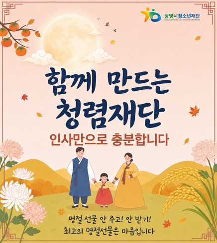 광명시청소년재단
GWANGMYEONG CITY YOUTH FOUNDATION
함께 만드는 청렴재단
인사만으로 충분합니다
명절 선물 안 주기! 안 받기!
최고의 명절선물은 마음입니다
