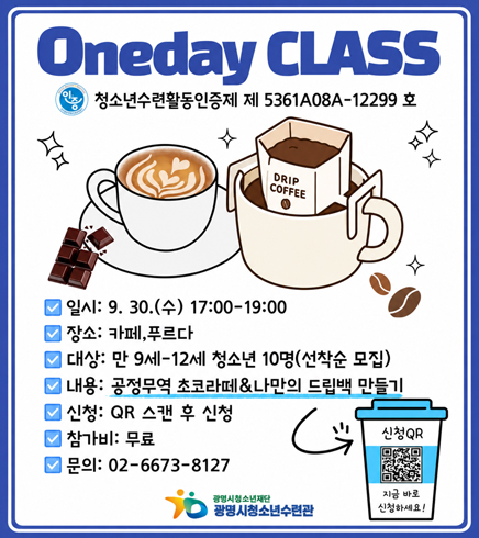 Oneday CLASS
청소년수련활동인증제 제 5361A08A-12299 호
DRIP COFFEE
일시: 9. 30.(수) 17:00-19:00
장소: 카페,푸르다
대상: 만 9세-12세 청소년 10명(선착순 모집)
내용: 공정무역 초코라떼&나만의 드립백 만들기
신청: QR 스캔 후 신청
참가비: 무료
문의: 02-6673-8127
신청QR
지금 바로 신청하세요!
광명시청소년재단 광명시청소년수련관