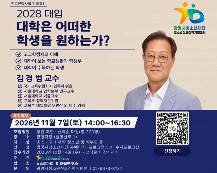 진로진학사업 진학특강
2028 대입 대학은 어떠한 학생을 원하는가?
고교학점제의 이해
대학이 보는 학교생활과 학생부
대학이 주목하는 학생
김경범 교수
현) 국가교육위원회 대입특위 위원
전) 서울대학교 입학본부 연구교수
전) 서울대학교 기금교수
전) 교육부 정책자문위원
전) 교육부 대입특위 위원장 외 다수 경력
광명시청소년재단 청소년진로진학지원센터
특강일시 : 2026년 11월 7일(토) 14:00~16:30
모집정원 :  정원 제한 · 선착순 마감(총 300명)
장소 :  광명극장 (철망산로 2)
대상 :  초 5~고 1 재학 청소년 및 학부모 등
신청 :  광명시청소년재단 홈페이지 · 프로그램신청 · 수시프로그램
접수기간 :  2026년 10월 14일 (수) ~ 선착순 마감시까지
주관 :  광명시청소년재단 청소년진로진학지원센터
협조 :  뉴스토마토 K교육연구소
문의 :  광명시청소년진로진학지원센터 02-6673-8137
QR 코드 : 신청하기 https://gmyouth.or.kr/www/viewLectureWebView.do?key=1186&lectureNo=5742