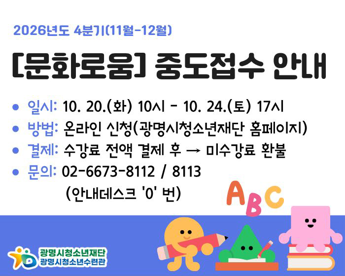 2026년도 4분기(11월-12월)
[문화로움] 중도접수 안내
일시: 10. 20.(화) 10시 - 10. 24.(토) 17시
방법: 온라인 신청(광명시청소년재단 홈페이지)
결제: 수강료 전액 결제 후 → 미수강료 환불
문의: 02-6673-8112 / 8113
(안내데스크 '0' 번)
광명시청소년재단 /광명시청소년수련관
